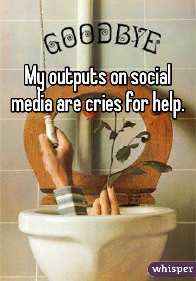 My outputs on social media are cries for help. 