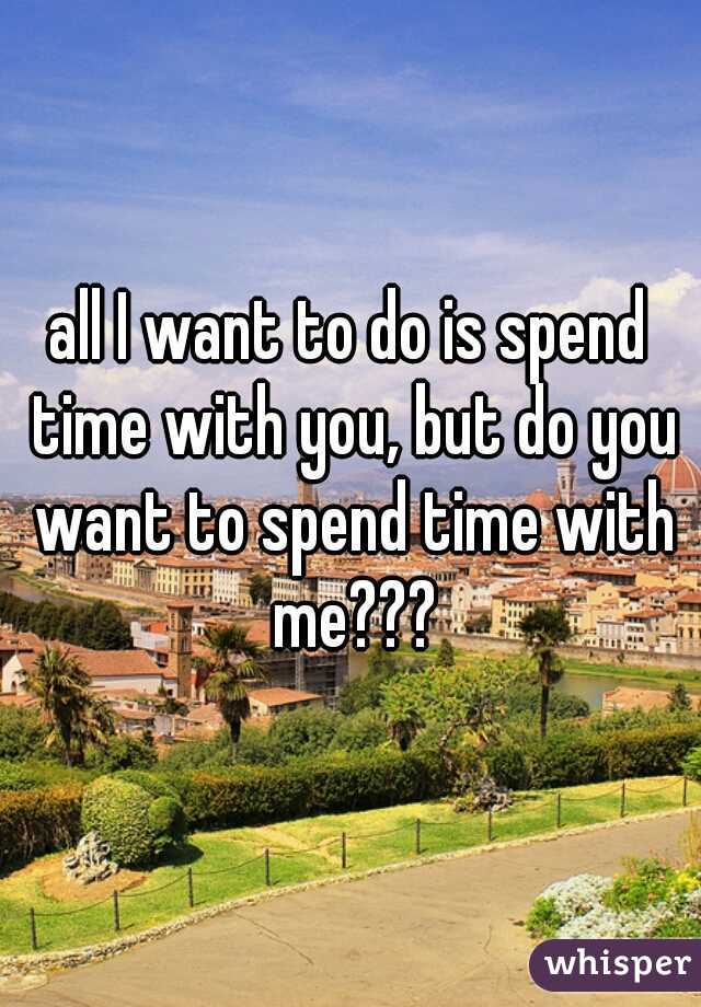 all I want to do is spend time with you, but do you want to spend time with me???