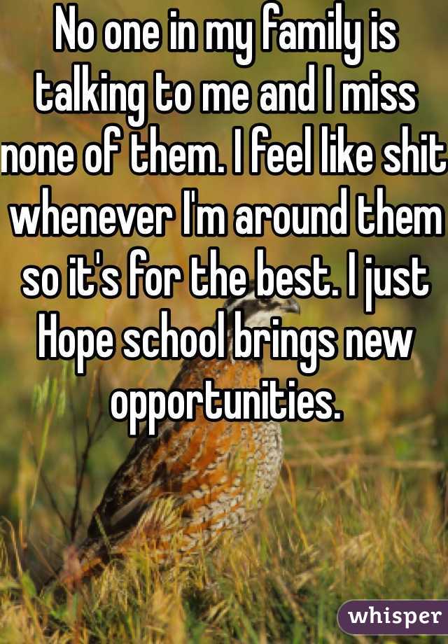 No one in my family is talking to me and I miss none of them. I feel like shit whenever I'm around them so it's for the best. I just Hope school brings new opportunities.