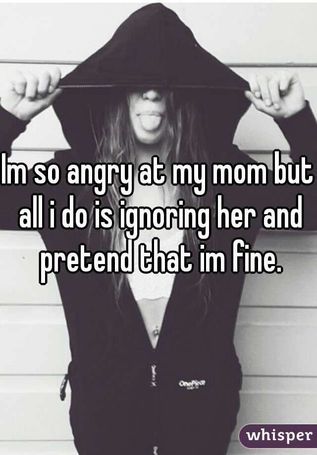 Im so angry at my mom but all i do is ignoring her and pretend that im fine.