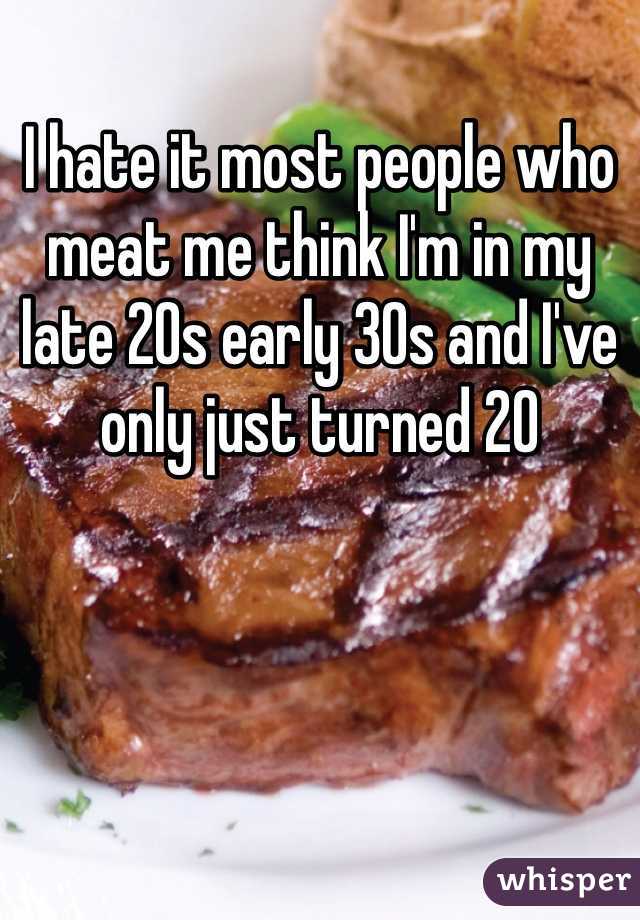 I hate it most people who meat me think I'm in my late 20s early 30s and I've only just turned 20