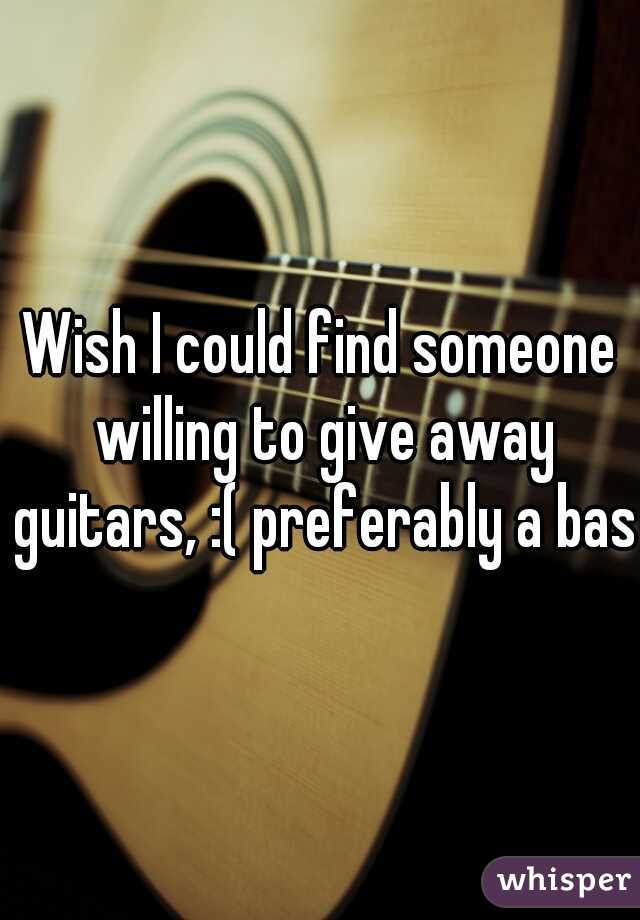 Wish I could find someone willing to give away guitars, :( preferably a bass
