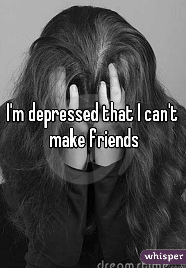 I'm depressed that I can't make friends