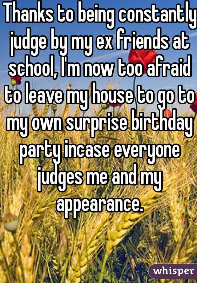 Thanks to being constantly judge by my ex friends at school, I'm now too afraid to leave my house to go to my own surprise birthday party incase everyone judges me and my appearance. 