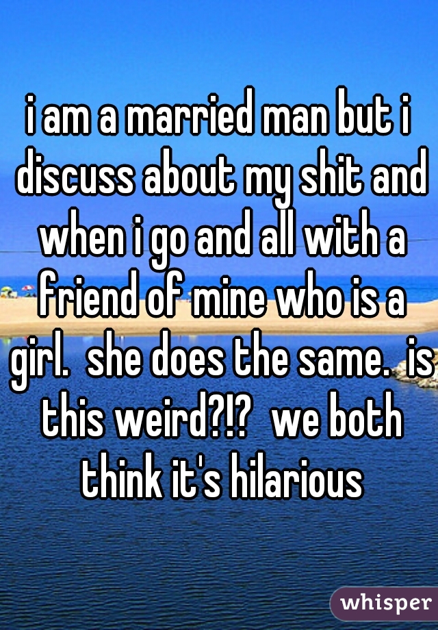 i am a married man but i discuss about my shit and when i go and all with a friend of mine who is a girl.  she does the same.  is this weird?!?  we both think it's hilarious