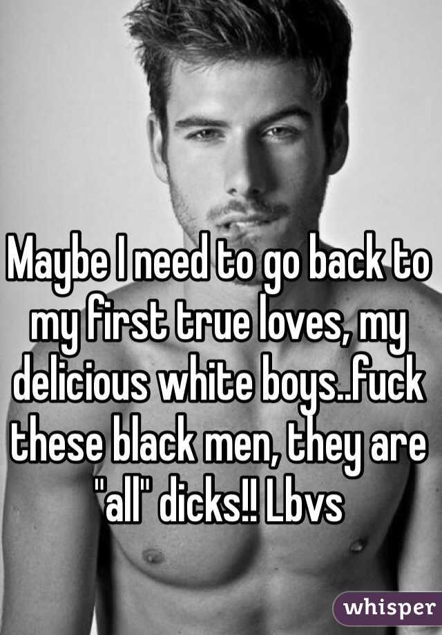 Maybe I need to go back to my first true loves, my delicious white boys..fuck these black men, they are "all" dicks!! Lbvs 