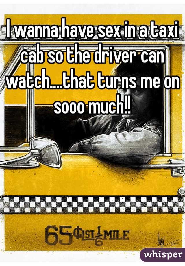 I wanna have sex in a taxi cab so the driver can watch....that turns me on sooo much!!