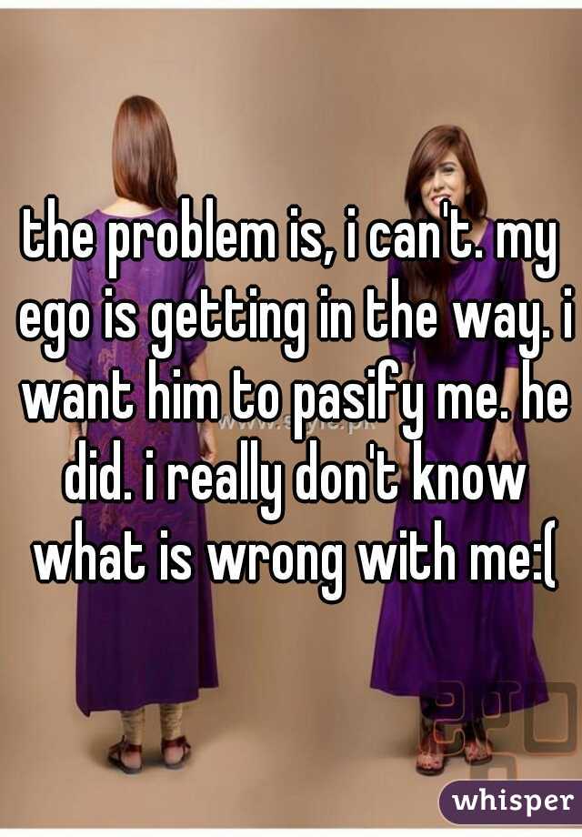 the problem is, i can't. my ego is getting in the way. i want him to pasify me. he did. i really don't know what is wrong with me:(