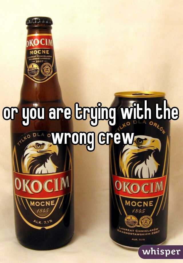 or you are trying with the wrong crew