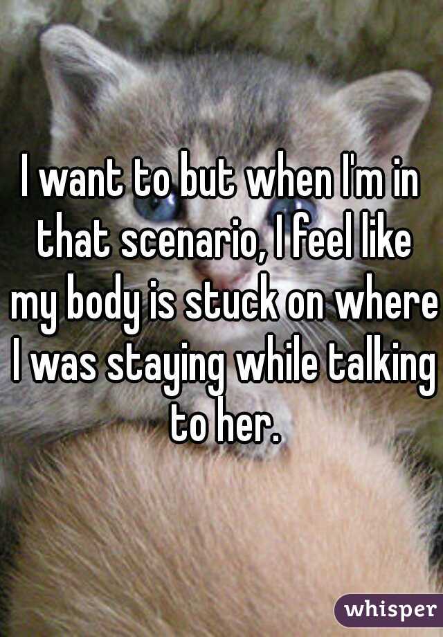 I want to but when I'm in that scenario, I feel like my body is stuck on where I was staying while talking to her.