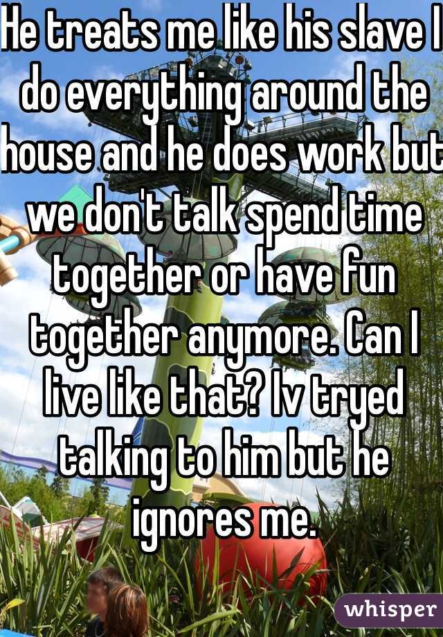 He treats me like his slave I do everything around the house and he does work but we don't talk spend time together or have fun together anymore. Can I live like that? Iv tryed talking to him but he ignores me. 