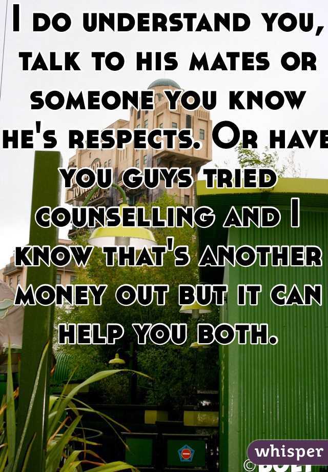 I do understand you, talk to his mates or someone you know he's respects. Or have you guys tried counselling and I know that's another money out but it can help you both. 