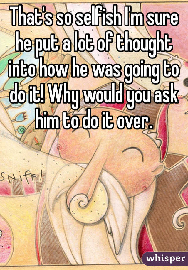 That's so selfish I'm sure he put a lot of thought into how he was going to do it! Why would you ask him to do it over. 