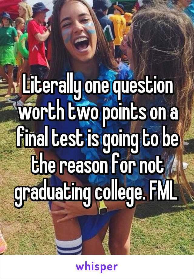 Literally one question worth two points on a final test is going to be the reason for not graduating college. FML 