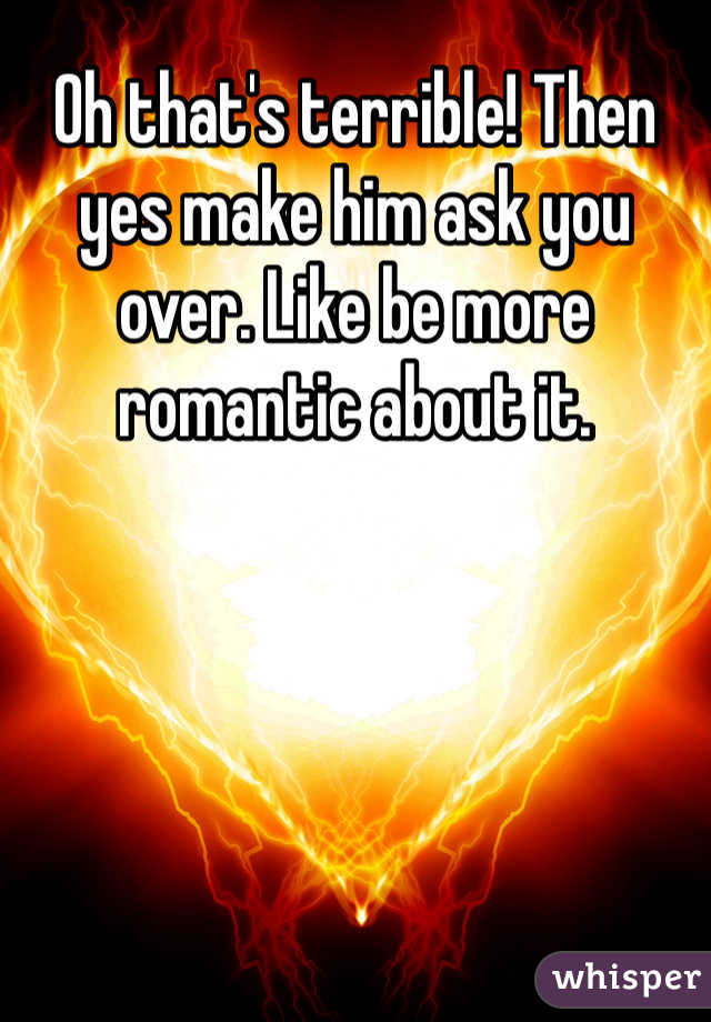 Oh that's terrible! Then yes make him ask you over. Like be more romantic about it. 
