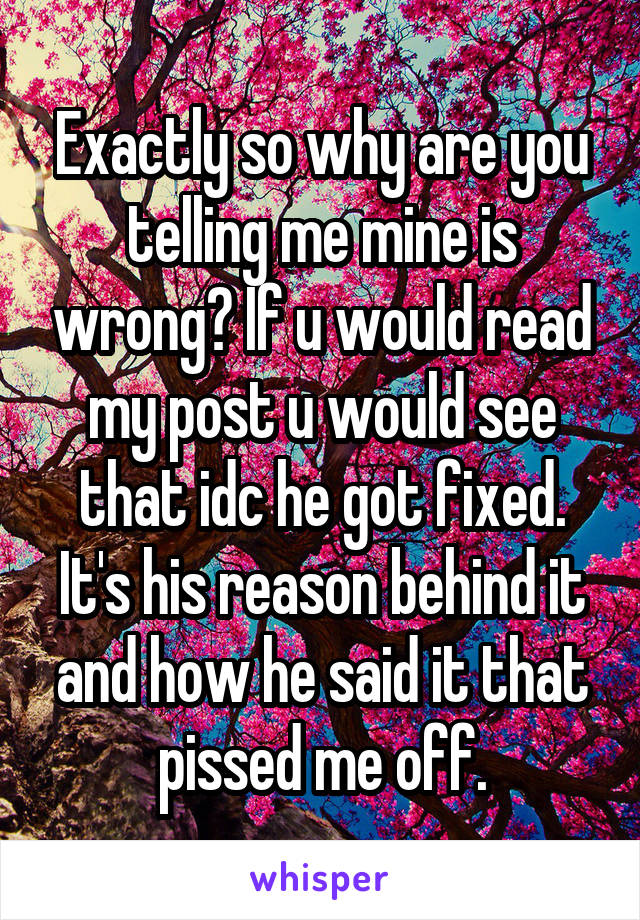 Exactly so why are you telling me mine is wrong? If u would read my post u would see that idc he got fixed. It's his reason behind it and how he said it that pissed me off.