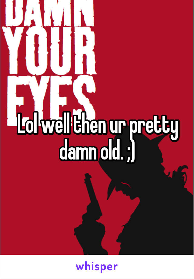 Lol well then ur pretty damn old. ;)