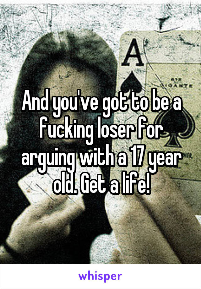 And you've got to be a fucking loser for arguing with a 17 year old. Get a life!