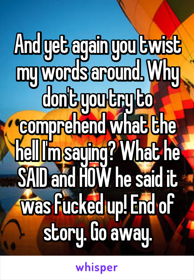 And yet again you twist my words around. Why don't you try to comprehend what the hell I'm saying? What he SAID and HOW he said it was fucked up! End of story. Go away.