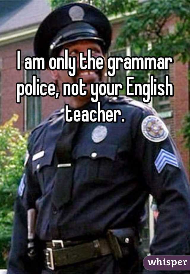 I am only the grammar police, not your English teacher.
