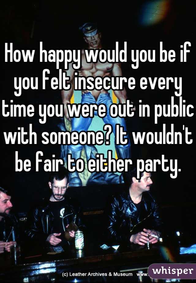 How happy would you be if you felt insecure every time you were out in public with someone? It wouldn't be fair to either party. 