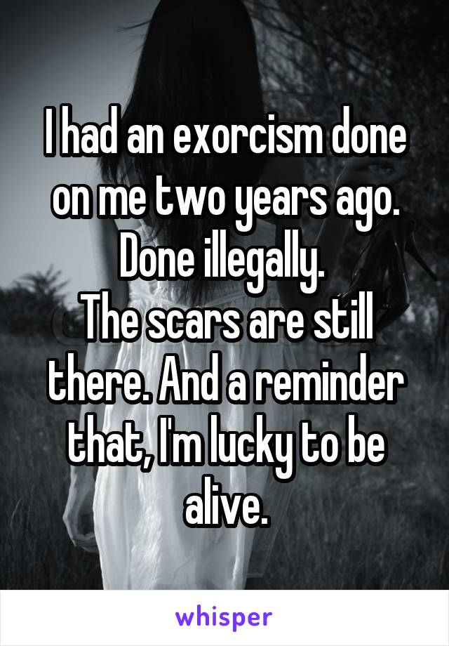 I had an exorcism done on me two years ago. Done illegally. 
The scars are still there. And a reminder that, I'm lucky to be alive.