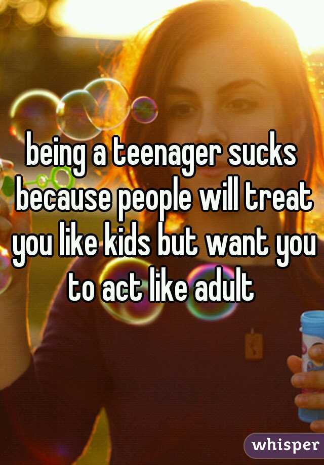 being a teenager sucks because people will treat you like kids but want you to act like adult 