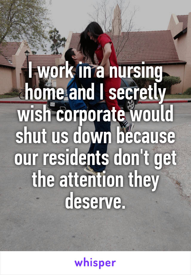 I work in a nursing home and I secretly wish corporate would shut us down because our residents don't get the attention they deserve.
