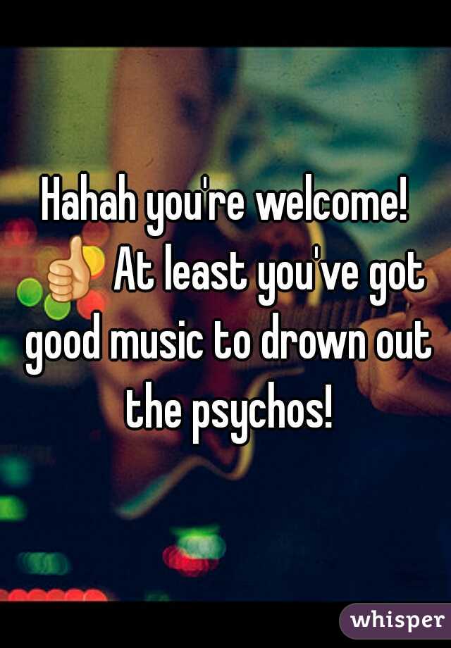 Hahah you're welcome! 👍 At least you've got good music to drown out the psychos!