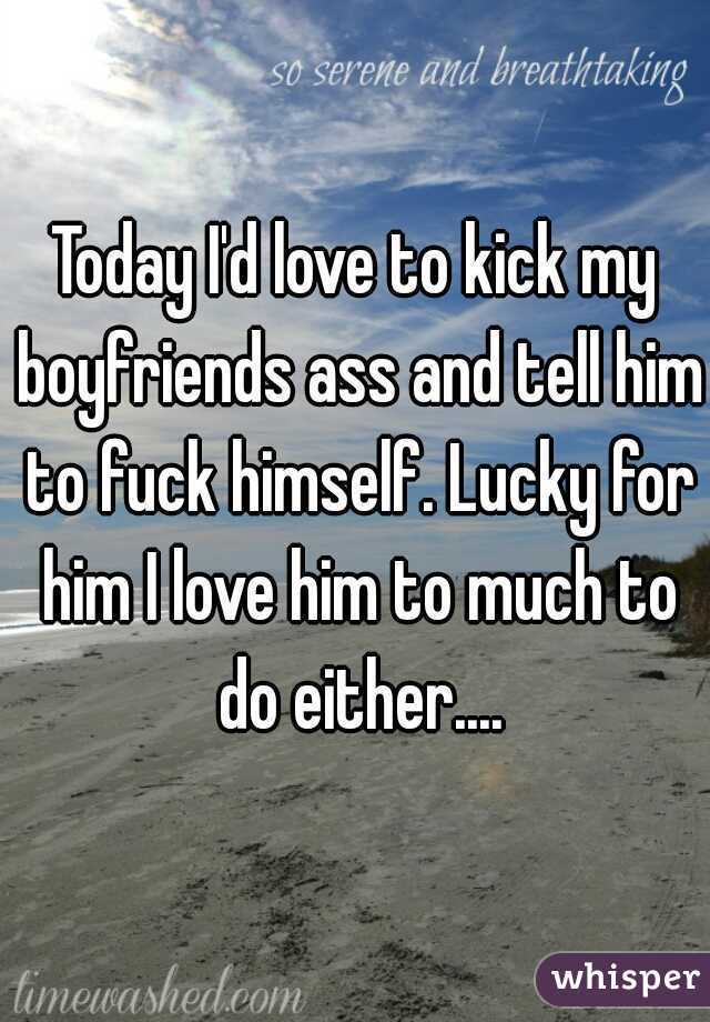 Today I'd love to kick my boyfriends ass and tell him to fuck himself. Lucky for him I love him to much to do either....
