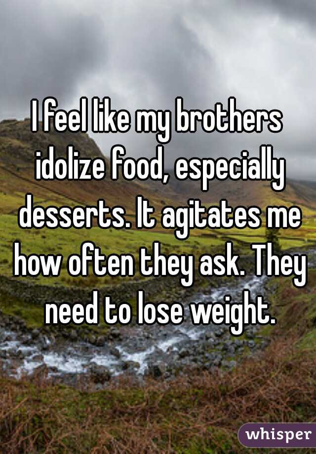 I feel like my brothers idolize food, especially desserts. It agitates me how often they ask. They need to lose weight.