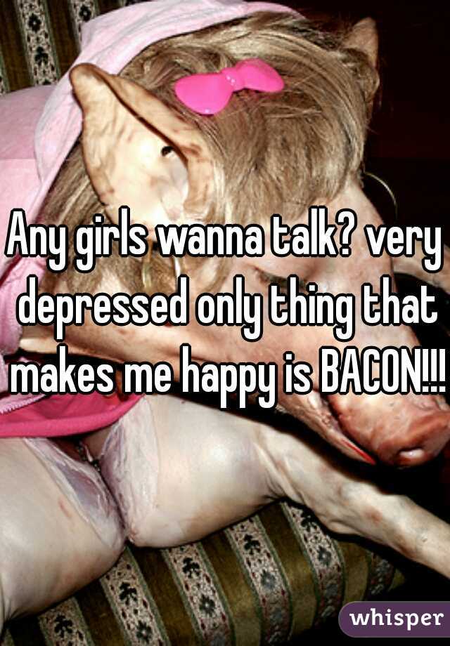 Any girls wanna talk? very depressed only thing that makes me happy is BACON!!!