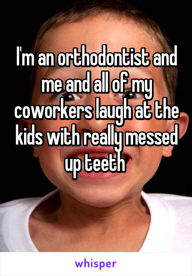 I'm an orthodontist and me and all of my coworkers laugh at the kids with really messed up teeth 

