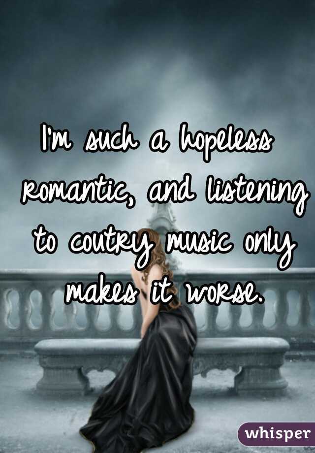 I'm such a hopeless romantic, and listening to coutry music only makes it worse.