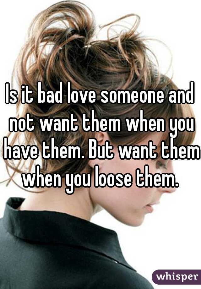 Is it bad love someone and not want them when you have them. But want them when you loose them. 