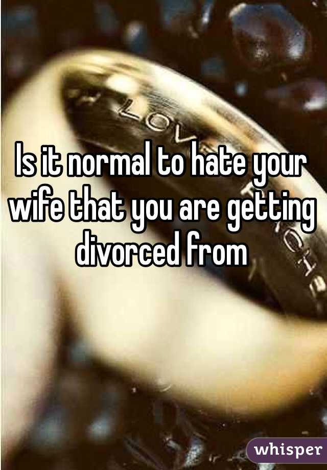 Is it normal to hate your wife that you are getting divorced from