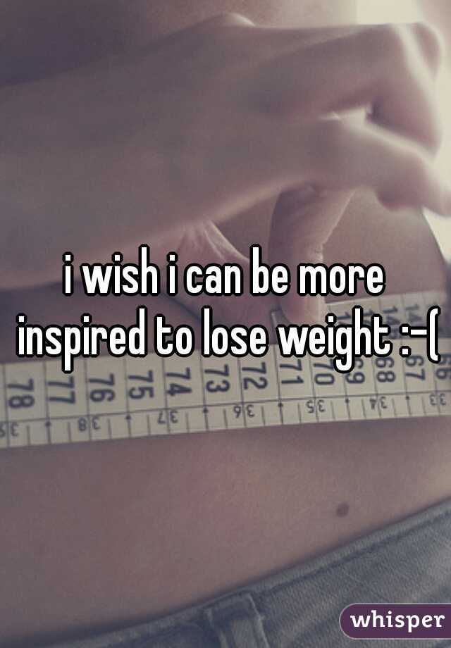 i wish i can be more inspired to lose weight :-(