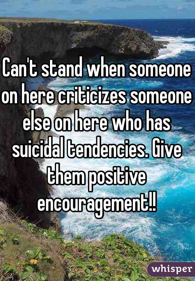 Can't stand when someone on here criticizes someone else on here who has suicidal tendencies. Give them positive encouragement!! 