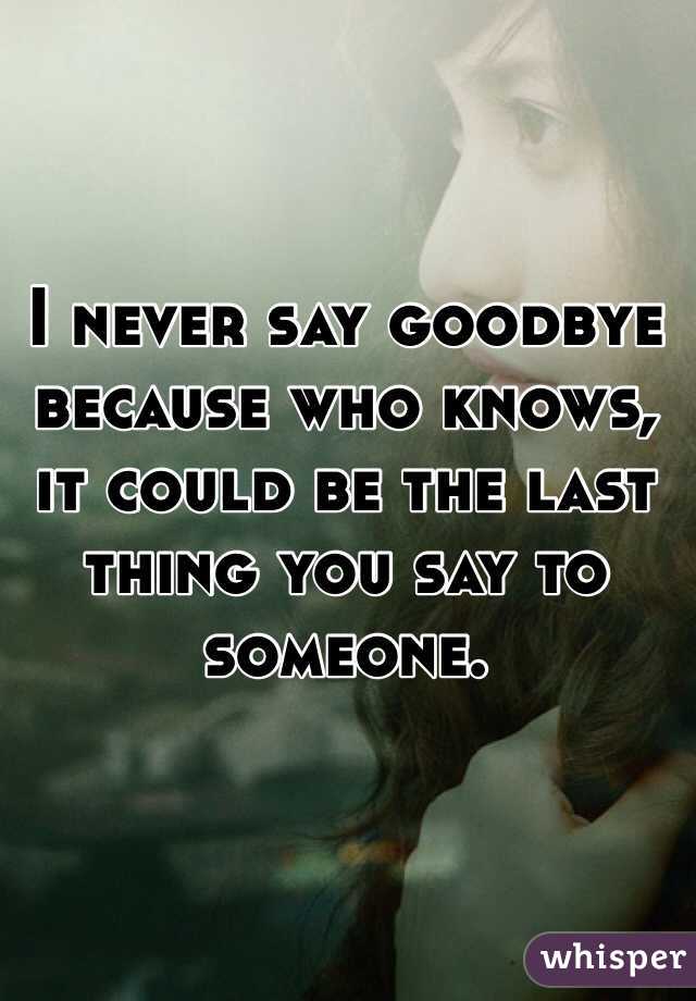 I never say goodbye because who knows, it could be the last thing you say to someone.