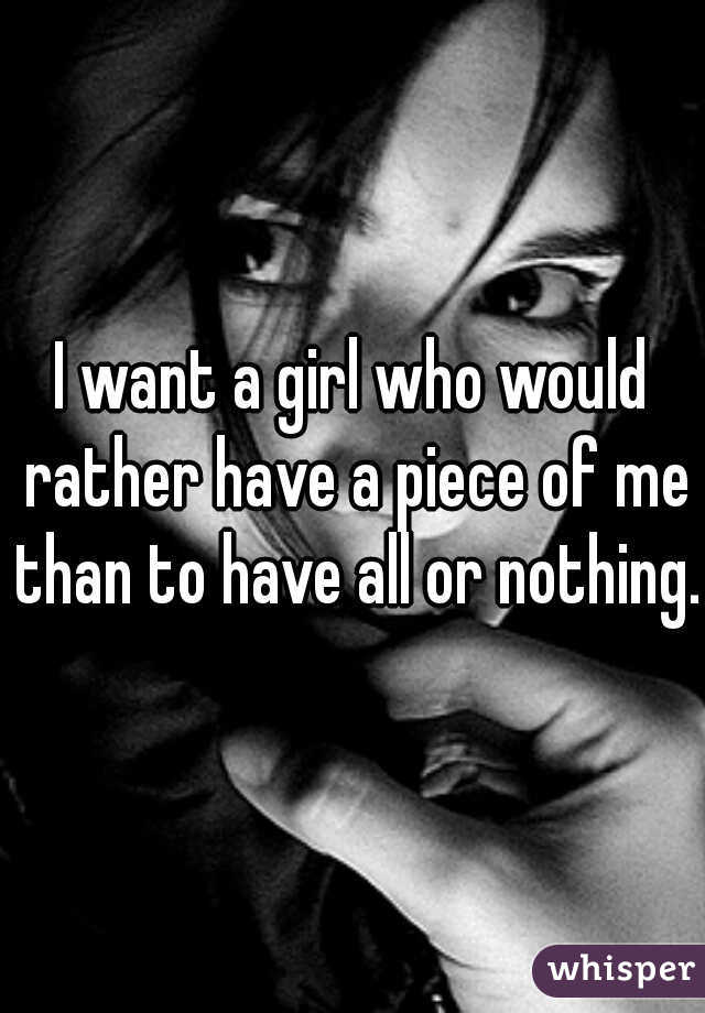 I want a girl who would rather have a piece of me than to have all or nothing.