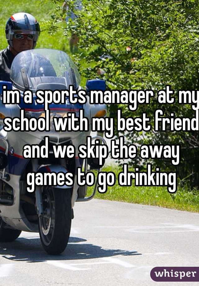 im a sports manager at my school with my best friend and we skip the away games to go drinking 