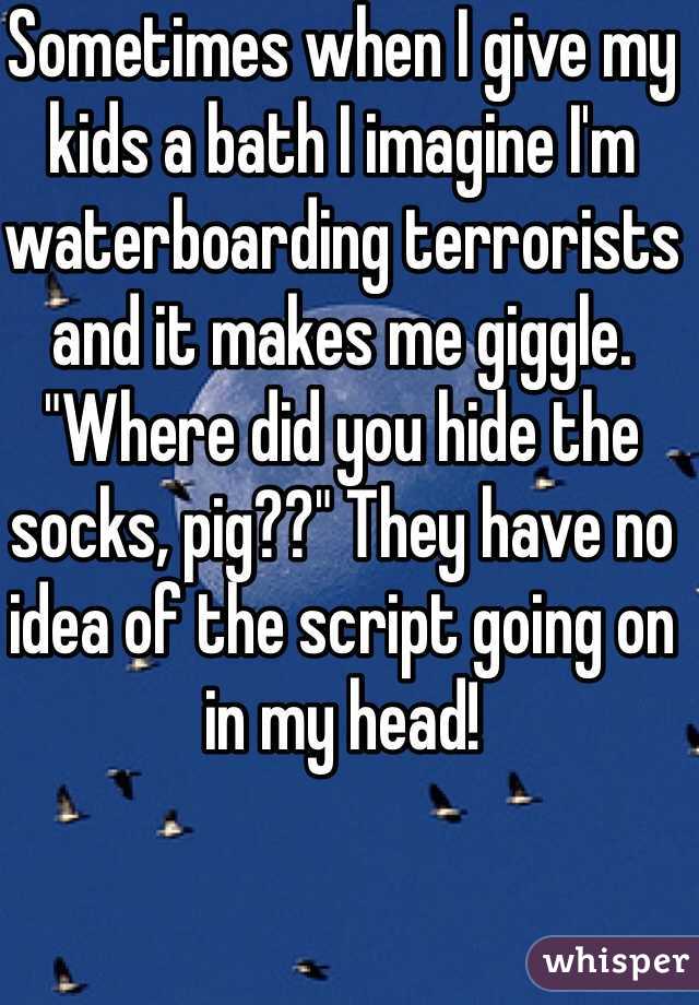 Sometimes when I give my kids a bath I imagine I'm waterboarding terrorists and it makes me giggle. "Where did you hide the socks, pig??" They have no idea of the script going on in my head! 