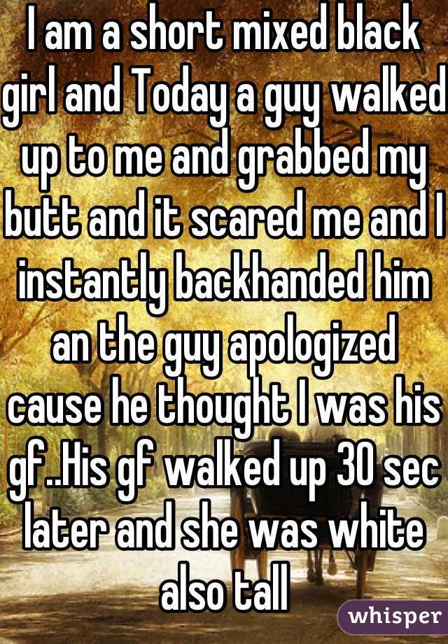 I am a short mixed black girl and Today a guy walked up to me and grabbed my butt and it scared me and I instantly backhanded him an the guy apologized cause he thought I was his gf..His gf walked up 30 sec later and she was white also tall