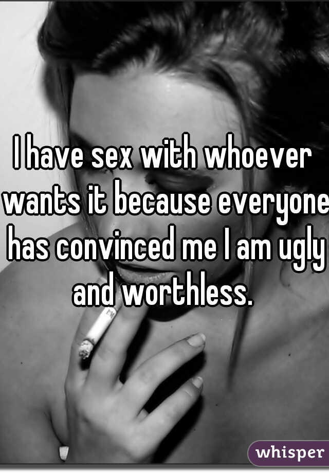 I have sex with whoever wants it because everyone has convinced me I am ugly and worthless. 