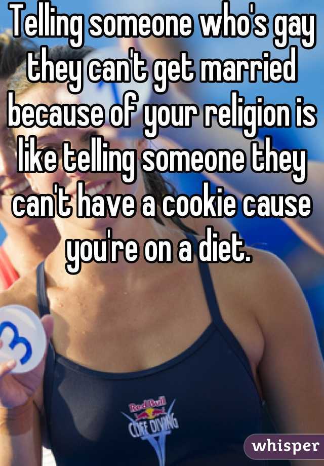 Telling someone who's gay they can't get married because of your religion is like telling someone they can't have a cookie cause you're on a diet. 