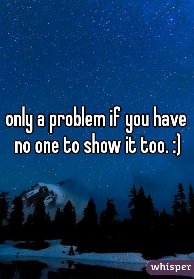 only a problem if you have no one to show it too. :)