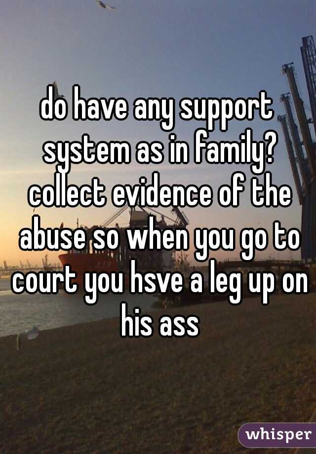 do have any support system as in family? collect evidence of the abuse so when you go to court you hsve a leg up on his ass