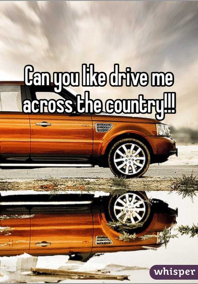 Can you like drive me across the country!!!