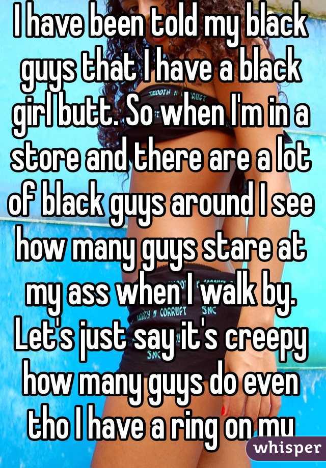 I have been told my black guys that I have a black girl butt. So when I'm in a store and there are a lot of black guys around I see how many guys stare at my ass when I walk by. Let's just say it's creepy how many guys do even tho I have a ring on my finger.