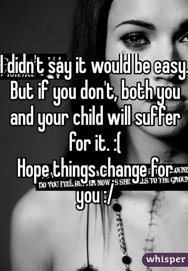 I didn't say it would be easy. But if you don't, both you and your child will suffer for it. :( 
Hope things change for you :/